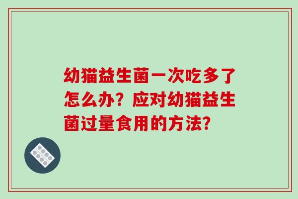 幼猫益生菌一次吃多了怎么办?应对幼猫益生菌过量食用的方法? 幼猫益生菌一次吃多了怎么办?应对幼猫益生菌过量食用的方法?