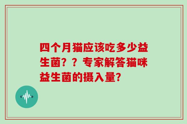 四个月猫应该吃多少益生菌？？专家解答猫咪益生菌的摄入量？