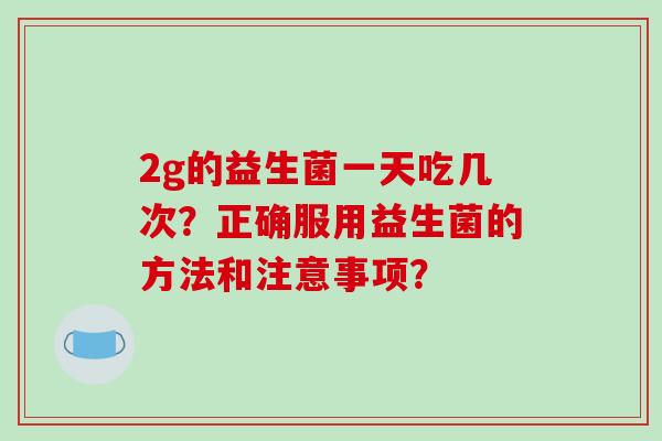 2g的益生菌一天吃几次？正确服用益生菌的方法和注意事项？