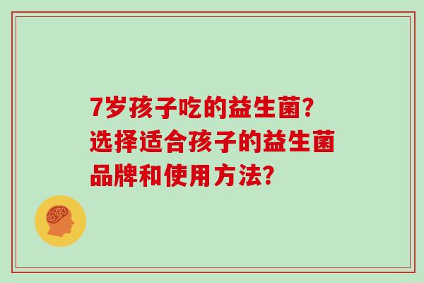 7岁孩子吃的益生菌？选择适合孩子的益生菌品牌和使用方法？