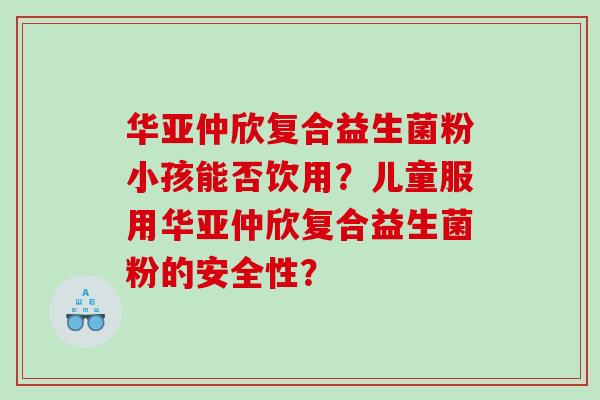 华亚仲欣复合益生菌粉小孩能否饮用？儿童服用华亚仲欣复合益生菌粉的安全性？