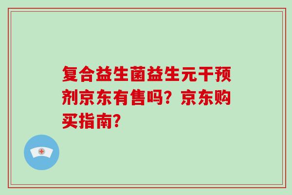 复合益生菌益生元干预剂京东有售吗？京东购买指南？