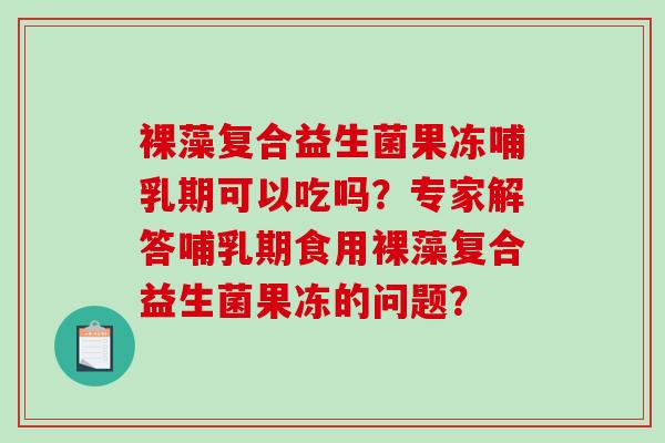 裸藻复合益生菌果冻哺乳期可以吃吗?专家解答哺乳期食用裸藻复合益生菌果冻的问题? 裸藻复合益生菌果冻哺乳期可以吃吗?专家解答哺乳期食用裸藻复合益生菌果冻的问题?