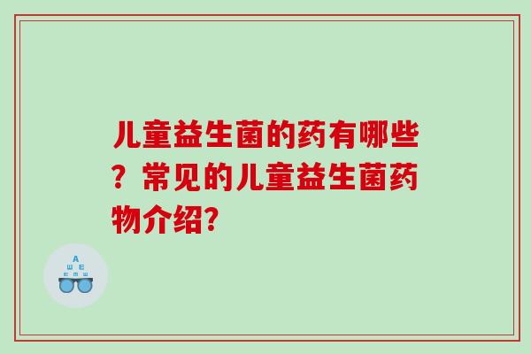 儿童益生菌的药有哪些？常见的儿童益生菌药物介绍？