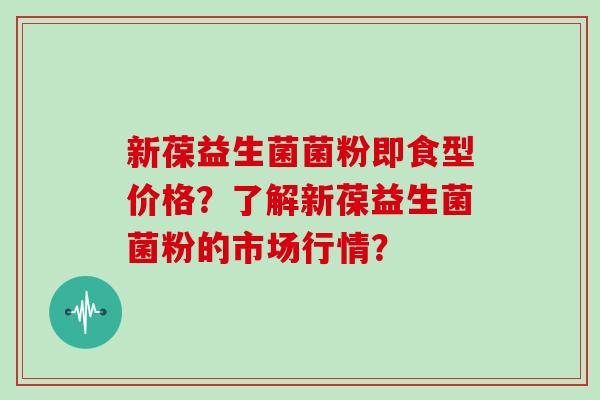 新葆益生菌菌粉即食型价格？了解新葆益生菌菌粉的市场行情？