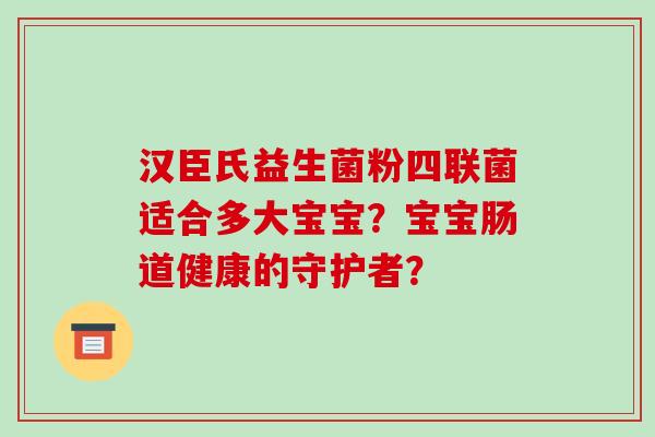 汉臣氏益生菌粉四联菌适合多大宝宝？宝宝肠道健康的守护者？