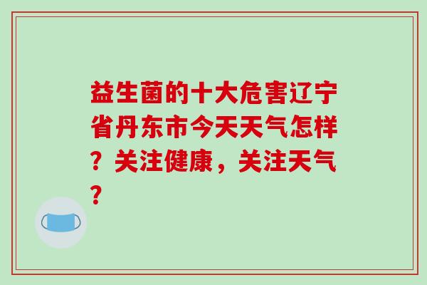 益生菌的十大危害辽宁省丹东市今天天气怎样？关注健康，关注天气？