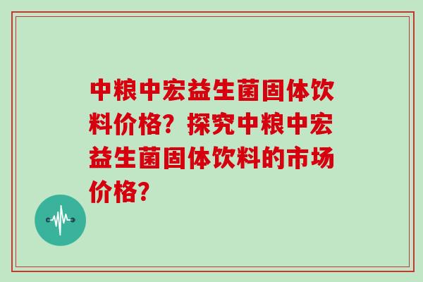 中粮中宏益生菌固体饮料价格？探究中粮中宏益生菌固体饮料的市场价格？