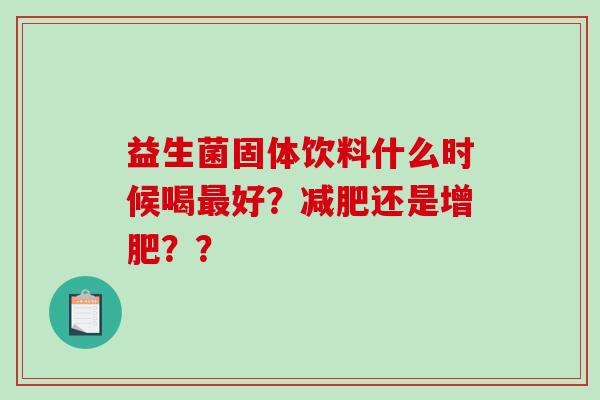 益生菌固体饮料什么时候喝好?还是增肥?? 益生菌固体饮料什么时候喝好?还是增肥??