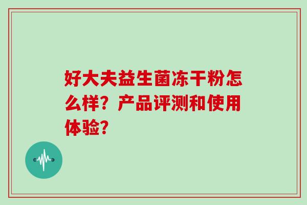 好大夫益生菌冻干粉怎么样?产品评测和使用体验? 好大夫益生菌冻干粉怎么样?产品评测和使用体验?
