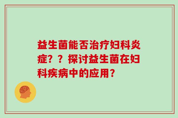 益生菌能否治疗妇科炎症？？探讨益生菌在妇科疾病中的应用？