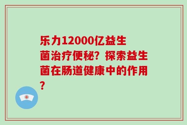 乐力12000亿益生菌?探索益生菌在肠道健康中的作用? 乐力12000亿益生菌?探索益生菌在肠道健康中的作用?