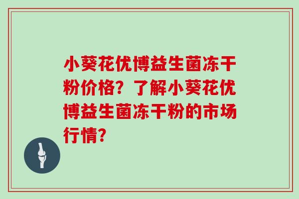小葵花优博益生菌冻干粉价格？了解小葵花优博益生菌冻干粉的市场行情？