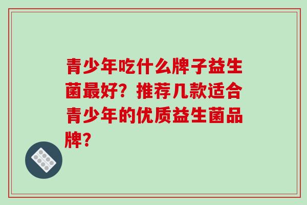 青少年吃什么牌子益生菌最好？推荐几款适合青少年的优质益生菌品牌？