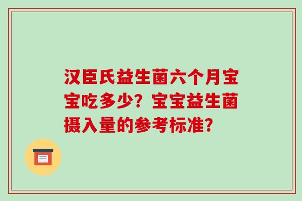 汉臣氏益生菌六个月宝宝吃多少？宝宝益生菌摄入量的参考标准？