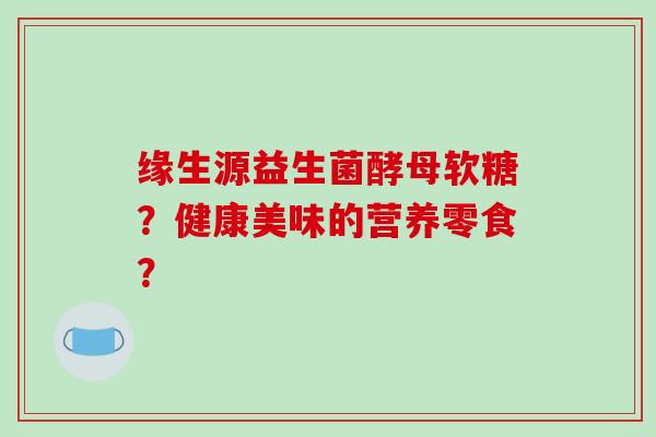 缘生源益生菌酵母软糖?健康美味的营养零食? 缘生源益生菌酵母软糖?健康美味的营养零食?