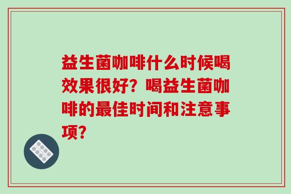 益生菌咖啡什么时候喝效果很好?喝益生菌咖啡的佳时间和注意事项? 益生菌咖啡什么时候喝效果很好?喝益生菌咖啡的佳时间和注意事项?