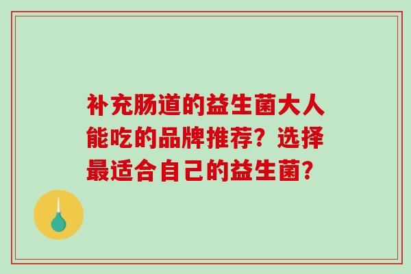 补充肠道的益生菌大人能吃的品牌推荐？选择最适合自己的益生菌？