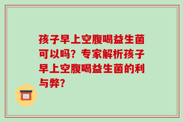 孩子早上空腹喝益生菌可以吗？专家解析孩子早上空腹喝益生菌的利与弊？