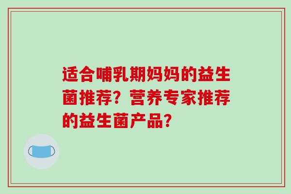 适合哺乳期妈妈的益生菌推荐？营养专家推荐的益生菌产品？