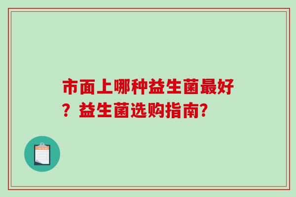 市面上哪种益生菌好?益生菌选购指南? 市面上哪种益生菌好?益生菌选购指南?