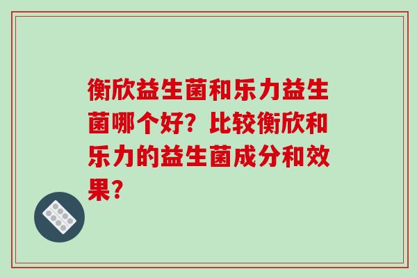 衡欣益生菌和乐力益生菌哪个好？比较衡欣和乐力的益生菌成分和效果？