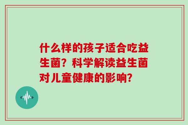 什么样的孩子适合吃益生菌？科学解读益生菌对儿童健康的影响？