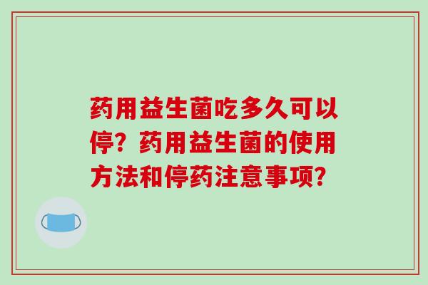 药用益生菌吃多久可以停？药用益生菌的使用方法和停药注意事项？