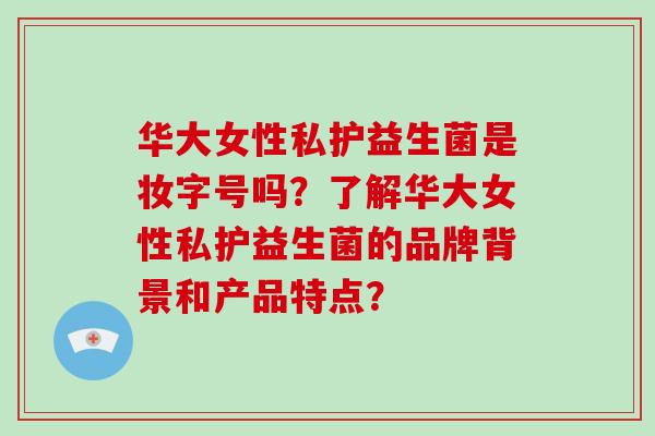 华大女性私护益生菌是妆字号吗？了解华大女性私护益生菌的品牌背景和产品特点？