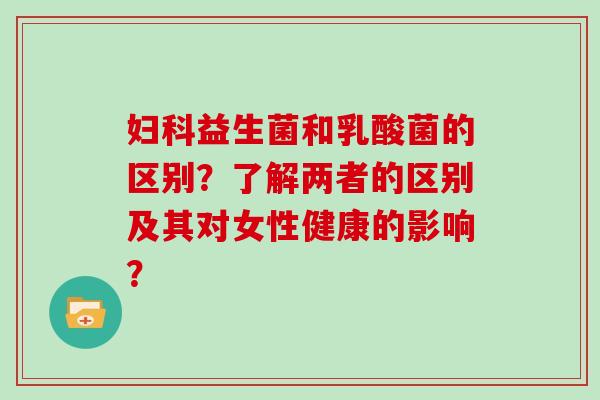 妇科益生菌和乳酸菌的区别？了解两者的区别及其对女性健康的影响？
