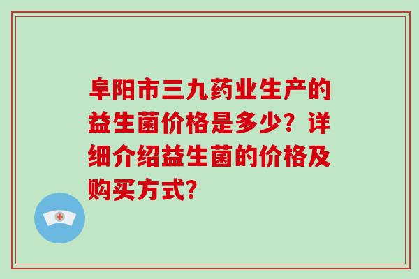 阜阳市三九药业生产的益生菌价格是多少？详细介绍益生菌的价格及购买方式？