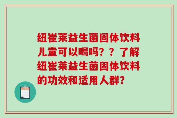 纽崔莱益生菌固体饮料儿童可以喝吗??了解纽崔莱益生菌固体饮料的功效和适用人群? 纽崔莱益生菌固体饮料儿童可以喝吗??了解纽崔莱益生菌固体饮料的功效和适用人群?