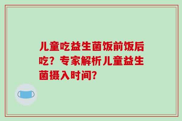 儿童吃益生菌饭前饭后吃？专家解析儿童益生菌摄入时间？