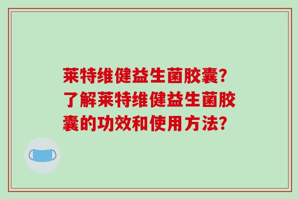 莱特维健益生菌胶囊？了解莱特维健益生菌胶囊的功效和使用方法？
