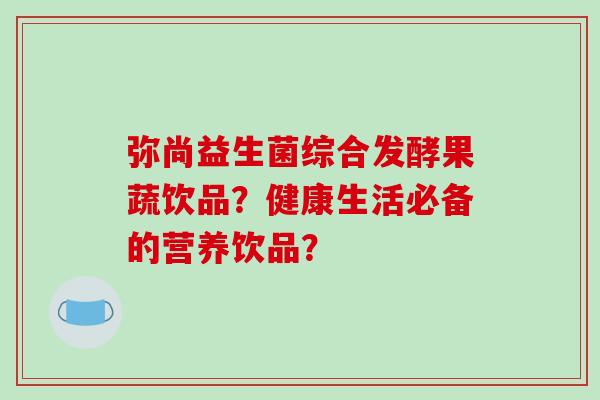 弥尚益生菌综合发酵果蔬饮品？健康生活必备的营养饮品？