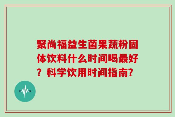 聚尚福益生菌果蔬粉固体饮料什么时间喝好?科学饮用时间指南? 聚尚福益生菌果蔬粉固体饮料什么时间喝好?科学饮用时间指南?