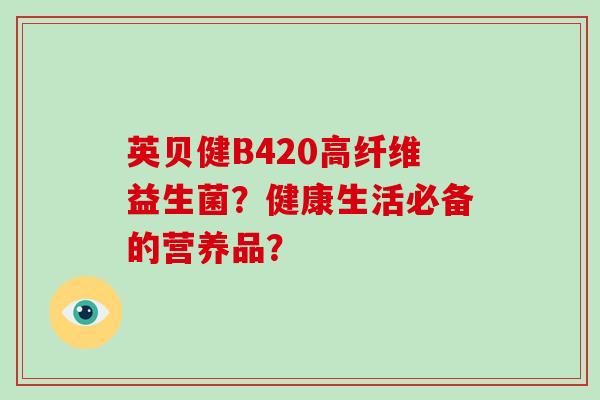 英贝健B420高纤维益生菌?健康生活必备的营养品? 英贝健B420高纤维益生菌?健康生活必备的营养品?