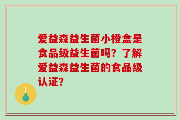 爱益森益生菌小橙盒是食品级益生菌吗？了解爱益森益生菌的食品级认证？
