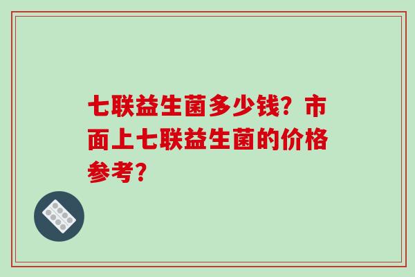 七联益生菌多少钱？市面上七联益生菌的价格参考？