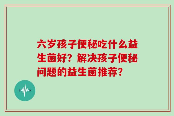 六岁孩子便秘吃什么益生菌好？解决孩子便秘问题的益生菌推荐？