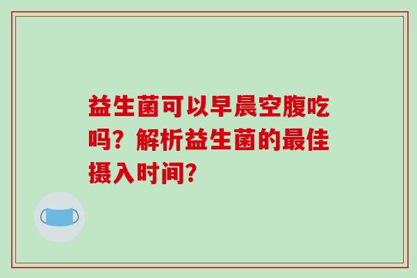 益生菌可以早晨空腹吃吗?解析益生菌的佳摄入时间? 益生菌可以早晨空腹吃吗?解析益生菌的佳摄入时间?