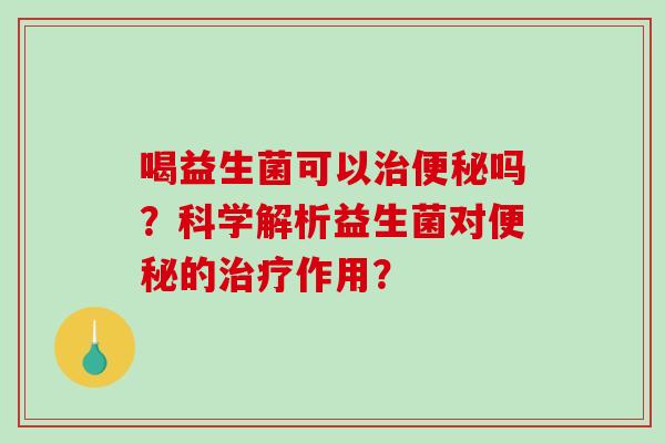 喝益生菌可以治便秘吗？科学解析益生菌对便秘的治疗作用？