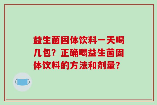 益生菌固体饮料一天喝几包?正确喝益生菌固体饮料的方法和剂量? 益生菌固体饮料一天喝几包?正确喝益生菌固体饮料的方法和剂量?