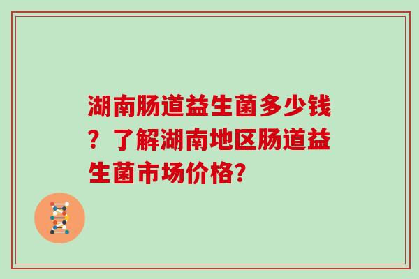 湖南肠道益生菌多少钱？了解湖南地区肠道益生菌市场价格？