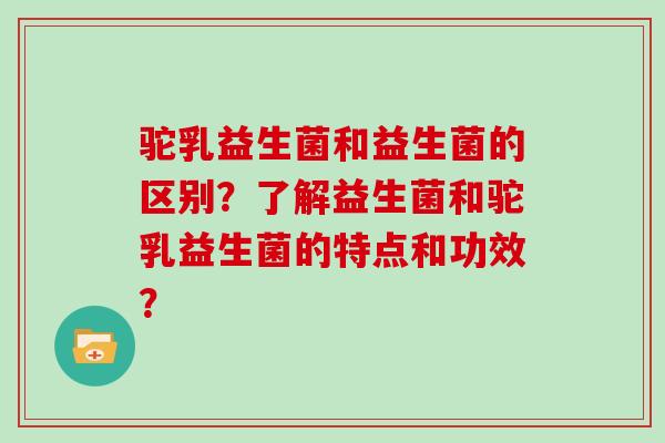 驼乳益生菌和益生菌的区别？了解益生菌和驼乳益生菌的特点和功效？