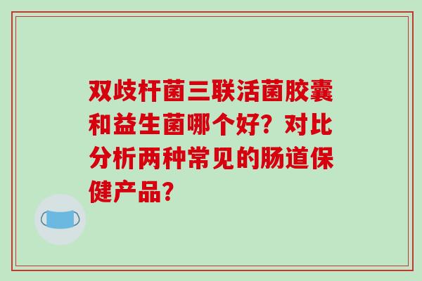 双歧杆菌三联活菌胶囊和益生菌哪个好?对比分析两种常见的肠道保健产品? 双歧杆菌三联活菌胶囊和益生菌哪个好?对比分析两种常见的肠道保健产品?