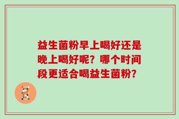益生菌粉早上喝好还是晚上喝好呢?哪个时间段更适合喝益生菌粉? 益生菌粉早上喝好还是晚上喝好呢?哪个时间段更适合喝益生菌粉?