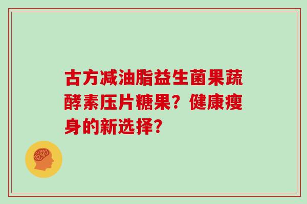 古方减油脂益生菌果蔬酵素压片糖果？健康瘦身的新选择？