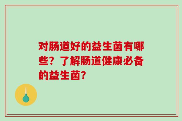 对肠道好的益生菌有哪些?了解肠道健康必备的益生菌? 对肠道好的益生菌有哪些?了解肠道健康必备的益生菌?