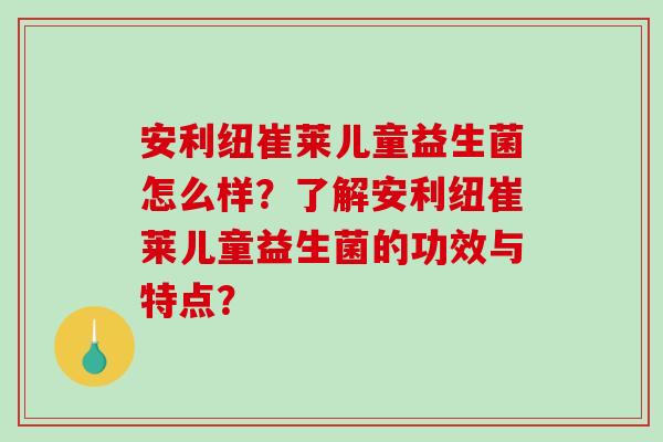安利纽崔莱儿童益生菌怎么样？了解安利纽崔莱儿童益生菌的功效与特点？